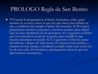 PROLOGO Regla de San Benito 39 Cuando le preguntamos al Señor, hermanos, sobre quién moraría en su casa, oímos lo que hay que hacer para habitar en ella, a condición de cumplir el deber del morador. 40 Por tanto, preparemos nuestros corazones y nuestros cuerpos para militar bajo la santa obediencia de los preceptos, 41 y roguemos al Señor que nos conceda la ayuda de su gracia, para cumplir lo que nuestra naturaleza no puede. 42 Y si queremos evitar las penas del infierno y llegar a la vida eterna, 43 mientras haya tiempo, y estemos en este cuerpo, y podamos cumplir todas estas cosas a la luz de esta vida, 44 corramos y practiquemos ahora lo que nos aprovechará eternamente. 