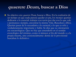 quaerere Deum,  buscar a Dios Su objetivo era:  quaerere Deum,  buscar a Dios. En la confusión de un tiempo en que nada parecía quedar en pie, los monjes querían dedicarse a lo esencial: trabajar con tesón por dar con lo que vale y permanece siempre, encontrar la misma Vida. Buscaban a Dios. Querían pasar de lo secundario a lo esencial, a lo que es sólo y verdaderamente importante y fiable. Se dice que su orientación era «escatológica». Que no hay que entenderlo en el sentido cronológico del término, como si mirasen al fin del mundo o a la propia muerte, sino existencialmente: detrás de lo provisional buscaban lo definitivo   