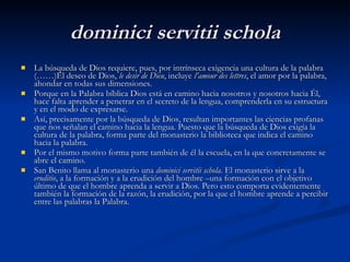 dominici servitii schola La búsqueda de Dios requiere, pues, por intrínseca exigencia una cultura de la palabra (……)El deseo de Dios,  le desir de Dieu , incluye  l’amour des lettres , el amor por la palabra, ahondar en todas sus dimensiones.  Porque en la Palabra bíblica Dios está en camino hacia nosotros y nosotros hacia Él, hace falta aprender a penetrar en el secreto de la lengua, comprenderla en su estructura y en el modo de expresarse.  Así, precisamente por la búsqueda de Dios, resultan importantes las ciencias profanas que nos señalan el camino hacia la lengua. Puesto que la búsqueda de Dios exigía la cultura de la palabra, forma parte del monasterio la biblioteca que indica el camino hacia la palabra.  Por el mismo motivo forma parte también de él la escuela, en la que concretamente se abre el camino.  San Benito llama al monasterio una  dominici servitii schola . El monasterio sirve a la  eruditio , a la formación y a la erudición del hombre –una formación con el objetivo último de que el hombre aprenda a servir a Dios. Pero esto comporta evidentemente también la formación de la razón, la erudición, por la que el hombre aprende a percibir entre las palabras la Palabra. 