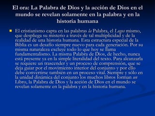 El ora: La Palabra de Dios y la acción de Dios en el mundo se revelan solamente en la palabra y en la historia humana El cristianismo capta en las palabras  la  Palabra, el  Logos  mismo, que despliega su misterio a través de tal multiplicidad y de la realidad de una historia humana. Esta estructura especial de la Biblia es un desafío siempre nuevo para cada generación. Por su misma naturaleza excluye todo lo que hoy se llama fundamentalismo. La misma Palabra de Dios, de hecho, nunca está presente ya en la simple literalidad del texto. Para alcanzarla se requiere un trascender y un proceso de comprensión, que se deja guiar por el movimiento interior del conjunto y por ello debe convertirse también en un proceso vital. Siempre y sólo en la unidad dinámica del conjunto los muchos libros forman  un  Libro, la Palabra de Dios y la acción de Dios en el mundo se revelan solamente en la palabra y en la historia humana.   