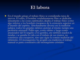 El labora En el mundo griego el trabajo físico se consideraba tarea de siervos. El sabio, el hombre verdaderamente libre se dedicaba únicamente a las cosas espirituales; dejaba el trabajo físico como algo inferior a los hombres incapaces de la existencia superior en el mundo del espíritu. Absolutamente diversa era la tradición judaica: todos los grandes rabinos ejercían al mismo tiempo una profesión artesanal. Pablo que, como rabino y luego como anunciador del Evangelio a los gentiles, era también tejedor de tiendas y se ganaba la vida con el trabajo de sus manos, no constituye una excepción, sino que sigue la común tradición del rabinismo. El monaquismo ha acogido esa tradición; el trabajo manual es parte constitutiva del monaquismo cristiano   