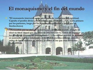 El monaquismo y el fin del mundo “ El monasterio intervenía como un órgano de compensación espiritual. Captaba el perdón divino y lo distribuía a su alrededor…”(Se oraba primero por los parientes, luego por los hermanos espirituales y luego por los bienhechores) “ Persuadido por su clero de la inminencia del fin del mundo, el siglo XI situó su ideal –aquel que las obras de arte tuvieron la misión de expresar- en los principios mismos del monaquismo (…) La ciudad terrenal, se pensaba, es sostenido por dos columnas y es defendida por dos milicias asociadas: el orden de los portadores de armas y el orden de los que oran al Eterno…” Duby.1993.66 