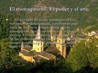 El monaquismo. El poder y el arte “… El retroceso del poder monárquico y los movimientos de la sociedad, transfirieron pues hacia las abadías la antigua misión real de consagración y todos los resortes de la creación artística. El florecimiento del arte sagrado en el siglo XI fue motivado por las funciones litúrgicas que los monjes cumplían para el conjunto del pueblo…” Duby 1993.68 