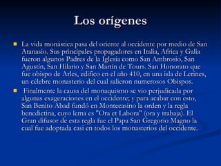 Los orígenes La vida monástica pasa del oriente al occidente por medio de San Atanasio. Sus principales propagadores en Italia, Africa y Galia fueron algunos Padres de la Iglesia como San Ambrosio, San Agustín, San Hilario y San Martín de Tours. San Honorato que fue obispo de Arles, edifico en el año 410, en una isla de Lerines, un célebre monasterio del cual salieron numerosos Obispos. Finalmente la causa del monaquismo se vio perjudicada por algunas exageraciones en el occidente; y para acabar con esto, San Benito Abad fundó en Montecasino la orden y la regla benedictina, cuyo lema es "Ora et Labora" (ora y trabaja). El Gran difusor de esta regla fue el Papa San Gregorio Magno la cual fue adoptada casi en todos los monasterios del occidente. 