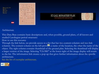          Manuscript  1092  Search   Research   Context   Interact   This Data Base contains basic descriptions and, when possible, ground plans, of all known and studied Carolingian period structures How to use this resource Through the link below, we provide access to a list that has two content columns and two link columns. The content column on the left provides a name of the location, the other the name of the object. The right column contains thumbnail of the ground plan. Selecting the thumbnail will display a larger version of the image. Selecting "CLOSE" at the lower right of the image display will return to the list. The information link creates a pop-up that gives further information about the specific architecture.  See   the   list   of   exemplar   architecture . Architecture 