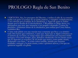 PROLOGO Regla de San Benito 1 ESCUCHA, hijo, los preceptos del Maestro, e inclina el oído de tu corazón; recibe con gusto el consejo de un padre piadoso, y cúmplelo verdaderamente. 2 Así volverás por el trabajo de la obediencia, a Aquel de quien te habías alejado por la desidia de la desobediencia. 3 Mi palabra se dirige ahora a ti, quienquiera que seas, que renuncias a tus propias voluntades y tomas las preclaras y fortísimas armas de la obediencia, para militar por Cristo Señor, verdadero Rey. 4 Ante todo pídele con una oración muy constante que lleve a su término toda obra buena que comiences, 5 para que Aquel que se dignó contarnos en el número de sus hijos, no tenga nunca que entristecerse por nuestras malas acciones. 6 En todo tiempo, pues, debemos obedecerle con los bienes suyos que Él depositó en nosotros, de tal modo que nunca, como padre airado, desherede a sus hijos, 7 ni como señor temible, irritado por nuestras maldades, entregue a la pena eterna, como a pésimos siervos, a los que no quisieron seguirle a la gloria.  