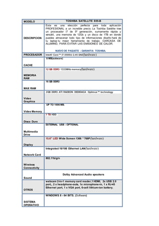 MODELO TOSHIBA SATELLITE S55-B
DESCRIPCION
Esta es una elección perfecta para toda aplicación
PROFESIONAL a un increíble precio. La Toshiba Satélite trae
un procesador i7 de 5ª generación, sumamente rápida y
versátil, una memoria de 12Gb y un disco de 1TB en donde
puedes almacenar todo tipo de informaciones diseño hará de
tu laptop tu mejor herramienta de trabajo. CARCASA DE
ALUMINO, PARA EVITAR LAS EMISIONES DE CALOR.
NUEVO DE PAQUETE - GARANTIA TOSHIBA.
PROCESADOR Intel® Core™ I7-5500U- 2.45 GHZ(hardware)
CACHE
8 MB(sotware)
MEMORIA
RAM
12 GB DDR3 1333MHz memory(hardware)
MAX RAM
16 GB DDR3
Video
Graphics
 2GB DDR3 ATI RADEON DEDIDACA Optimus™ technology
Video Memory
UP TO 1696 MB.
Disco Duro
1 TB HDD
Multimedia
Drive
EXTERNAL USB - OPTIONAL
Display
15.6" LED Wide Screen 1366 * 768P(hardware)
Network Card
Integrated 10/100 Ethernet LAN(hardware)
Wireless
Connectivity
802.11b/g/n
Sound
Dolby Advanced Audio speakers
OTROS
webcam 2-in-1 memory card reader,1 HDMI, 2x USB 2.0
port,, 2 x headphone-outs, 1x microphone-in, 1 x RJ-45
Ethernet port, 1 x VGA port, 6-cell lithium-ion battery.
SISTEMA
OPERATIVO
WINDOWS 8 - 64 BITS. (Software)
 