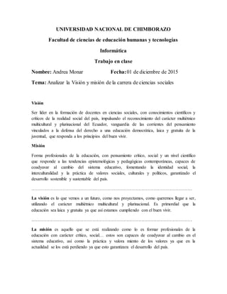 UNIVERSIDAD NACIONAL DE CHIMBORAZO
Facultad de ciencias de educación humanas y tecnologías
Informática
Trabajo en clase
Nombre: Andrea Monar Fecha:01 de diciembre de 2015
Tema: Analizar la Visión y misión de la carrera de ciencias sociales
Visión
Ser líder en la formación de docentes en ciencias sociales, con conocimientos científicos y
críticos de la realidad social del país, impulsando el reconocimiento del carácter multiétnico
multicultural y plurinacional del Ecuador, vanguardia de las corrientes del pensamiento
vinculados a la defensa del derecho a una educación democrática, laica y gratuita de la
juventud, que responda a los principios del buen vivir.
Misión
Forma profesionales de la educación, con pensamiento crítico, social y un nivel científico
que responde a las tendencias epistemológicas y pedagógicas contemporáneas, capaces de
coadyuvar al cambio del sistema educativo, fomentando la identidad social, la
interculturalidad y la práctica de valores sociales, culturales y políticos, garantizado el
desarrollo sostenible y sustentable del país.
………………………………………………………………………………………………
La visión es lo que vemos a un futuro, como nos proyectamos, como queremos llegar a ser,
utilizando el carácter multiétnico multicultural y plurinacional. Es primordial que la
educación sea laica y gratuita ya que así estamos cumpliendo con el buen vivir.
………………………………………………………………………………………………
La misión es aquello que se está realizando como lo es formar profesionales de la
educación con carácter crítico, social… estos son capaces de coadyuvar al cambio en el
sistema educativo, así como la práctica y valora miento de los valores ya que en la
actualidad se los está perdiendo ya que esto garantizara el desarrollo del país.