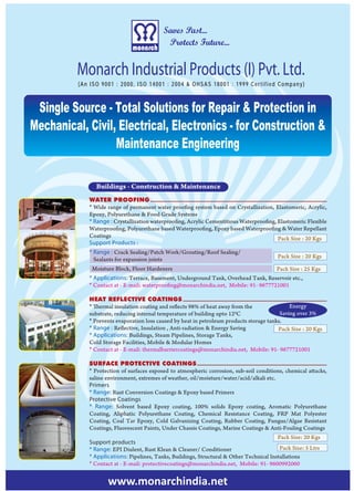 Saves Past...
                                            Protects Future...


          Monarch Industrial Products (I) Pvt. Ltd.
          (An ISO 9001 : 2000, ISO 14001 : 2004 & OHSAS 18001 : 1999 Certified Company)



 Single Source - Total Solutions for Repair & Protection in
Mechanical, Civil, Electrical, Electronics - for Construction &
                  Maintenance Engineering

                Buildings - Construction & Maintenance
             WATER PROOFING
             * Wide range of permanent water proofing system based on Crystallization, Elastomeric, Acrylic,
             Epoxy, Polyurethane & Food Grade Systems
             * Range : Crystallization waterproofing, Acrylic Cementitious Waterproofing, Elastomeric Flexible
             Waterproofing, Polyurethane based Waterproofing, Epoxy based Waterproofing & Water Repellant
             Coatings                                                                     Pack Size : 20 Kgs
             Support Products :
             * Range : Crack Sealing/Patch Work/Grouting/Roof Sealing/
                                                                                          Pack Size : 20 Kgs
               Sealants for expansion joints
              Moisture Block, Floor Hardeners                                             Pack Size : 25 Kgs
             * Applications: Terrace, Basement, Underground Tank, Overhead Tank, Reservoir etc.,
             * Contact at - E-mail: waterproofing@monarchindia.net, Mobile: 91- 9677721001

             HEAT REFLECTIVE COATINGS
             * Thermal insulation coating and reflects 98% of heat away from the               Energy
             substrate, reducing internal temperature of building upto 120C                Saving over 3%
             * Prevents evaporation loss caused by heat in petroleum products storage tanks.
             * Range : Reflective, Insulation , Anti-radiation & Energy Saving            Pack Size : 20 Kgs
             * Applications: Buildings, Steam Pipelines, Storage Tanks,
             Cold Storage Facilities, Mobile & Modular Homes
             * Contact at - E-mail: thermalbarriercoatings@monarchindia.net, Mobile: 91- 9677721001

             SURFACE PROTECTIVE COATINGS
             * Protection of surfaces exposed to atmospheric corrosion, sub-soil conditions, chemical attacks,
             saline environment, extremes of weather, oil/moisture/water/acid/alkali etc.
             Primers
             * Range: Rust Conversion Coatings & Epoxy based Primers
             Protective Coatings
             * Range: Solvent based Epoxy coating, 100% solids Epoxy coating, Aromatic Polyurethane
             Coating, Aliphatic Polyurethane Coating, Chemical Resistance Coating, FRP Mat Polyester
             Coating, Coal Tar Epoxy, Cold Galvanizing Coating, Rubber Coating, Fungus/Algae Resistant
             Coatings, Fluorescent Paints, Under Chassis Coatings, Marine Coatings & Anti-Fouling Coatings
                                                                                          Pack Size: 20 Kgs
             Support products
             * Range: EPI Diulent, Rust Klean & Cleaner/ Conditioner                       Pack Size: 5 Ltrs
             * Applications: Pipelines, Tanks, Buildings, Structural & Other Technical Installations
             * Contact at - E-mail: protectivecoatings@monarchindia.net, Mobile: 91- 9600992060


                    www.monarchindia.net
 