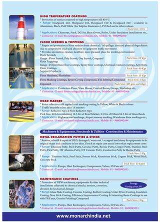 HIGH TEMPERATURE COATINGS
* Protection of surfaces exposed to high temperatures till 810°C
* Range: Heatguard 210, Heatguard 410, Heatguard 610 & Heatguard 810 - available in
Aluminium, Black, Dull White (for Sulphur Resistance), PO Red and in other colours
                                                                             Pack Size: 4 ltrs
* Applications: Chimneys, Stack, DG Set, Heat Ovens, Boiler, Under Insulation Installations etc.,
* Contact at - E-mail: htcoatings@monarchindia.net, Mobile: 91- 9600992060

FLOOR SCREEDS & TOPPINGS
* Repair and protection of floor surfaces from chemical / oil spillage, dust and physical degradation
due to compressive loads and abrasion in equipment traffic movement
* Provides decorative, cleaner, healthier, more pleasant place for working environment
Floor Screeds
Range : Floor Screed, Poly Screed, Oxy Screed, Conguard                           Pack Size: 25 Kgs
Floor Toppings
Range : Polyurethane floor coatings, Epoxy floor coatings, Chemical resistant coatings, Anti Static
Floor Coatings                                                                    Pack Size: 60 Kgs
Support Products
Floor Hardener, Floorklean                                                       Pack Size: 25 Kgs
Floor Marking Coatings, Epoxy Coving Compound, Tile Jointing Compound             Pack Size: 5 Kgs
Expanseal                                                             Pack Size: 305 gms cartridge
* Applications: Production Floor, Ware House, Control Room, Garage, Workshop etc.,
* Contact at - E-mail: floorcoatings@monarchindia.net, Mobile: 91- 9600992066


ROAD MARKER
* Retro reflective cold applied road marking coating In Yellow, White & Black colours
* Traffic bearable in less than 15 minutes
* Range: Reflective type & Non Reflective type
Pack Size: 20 Ltrs containing 12.5 ltrs of Road Marker, 2.5 ltrs of Diluent & 5 ltrs of Glass Beads
* Applications: Highway road markings, Airport runway marking, Warehouse floor markings etc.,
* Contact at - E-mail: roadmarker@monarchindia.net, Mobile: 91 - 9600992044



  Machinery & Equipments, Structurals & Utilities - Construction & Maintenance
METAL RECLAMATION PUTTIES & STICKS
* Restore, rebuild & repair of OLD, damaged / worn-out / scrapped machinery & equipments to its
original shape and condition in less than 2 hrs & at repair cost much lower than replacement costs
* Range: Titanium Putty, Steel Putty, Ceramic Putty, Bronze Putty, Copper Putty, Stainless Steel
Putty, Flex Putty, HT Alumina Putty, HT Ceramic Putty, Conductive Putty & Marine Putty
                                                                                   Pack Size: 1 Kg
* Range: Titanium Stick, Steel Stick, Bronze Stick, Aluminium Stick, Copper Stick, Wood Stick,
Concrete Stick
                                                                              Pack Size: 114 gms
* Applications: Pumps, Heat Exchangers, Compressors, Valves, ID Fans etc
* Contact at - E-mail: reclamation@monarchindia.net, Mobile: 91 - 9600992033


MAINTENANCE COATINGS
* Protection of NEW machinery, equipments & other technical                   Energy
installations subjected to chemical attacks, erosion, corrosion,          Saving over 5%
abrasion & mechanical damage
* Range: Glass Flake Coating, Ceramic Coating, Rubber Coating, Under Water Coating, Insulation
Coating, Non Stick Coating, Efficiency Improvement Coating & Saturating Resin Coatings to use
with FRP mat, Granite Polishing Compound
                                                                           Pack Size: 1 Kg
* Applications: Pumps, Heat Exchangers, Compressors, Valves, ID Fans etc.,
* Contact at - E-mail: maintenancecoatings@monarchindia.net, Mobile: 91 - 9600992033


               www.monarchindia.net
 