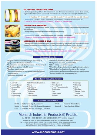 SELF FUSING INSULATION TAPES
                       * Self amalgamating of bare HT wires in 24 hrs. Prevents transmission losses, short circuit,
                       unplanned shutdown, fatal accidents & power thefts etc., with dielectric strength of 22 KV/mm
                                   Pack Size: W - 40 mm X T - 1 mm X L - 5 mtr & W - 25 mm X T - 0.5 mm X L - 15 mtr
                       * Application: Overhead service connection, Jumper wires, Transformer connections etc.,
                       * Contact at - E-mail: sfit@monarchindia.net, Mobile: 91 - 9600992044

                       FOUNDATION GROUTING
                       * Epoxy grouting of foundation bolts & base plates of new machinery & equipments against shocks
                       and vibrations.
                       * Strengthening of bridges by low viscosity injection grouting.
                                                                                                  Pack Size : 10 Kgs
                       * Applications: Pumps, Compressors, Generator, Crushers, Turbines etc.,
                       * Contact at - E-mail: grouting@monarchindia.net, Mobile: 91 - 9600992066

                       LUBRICANTS, GREASES & OILS
                       * Specialty lubricants for high pressure, extreme temperatures, high speeds and other extra ordinary
                       stresses. Increase performance and service life of machinery by reducing friction & wear.
                                                                                            Pack Size : Wide range
                       * Applications: Valves, Bearings, Spindles, Joints, Shafts etc.,
                       * Contact at - E-mail: lubricants@monarchindia.net, Mobile: 91- 9600992066


                                                   Customer Benefits
* Repair & Protection of buildings, machinery &                    * Minimum downtime, Maximum protection
equipments, structurals & utilities                                * Indigenous products, more shelf life
* Reclamation instead of replacement - at a lower cost             * More utility, low inventory cost
* Rebuild scraps into valuable assets                              * User friendly products, simple application procedures
* In-place maintenance                                             * Hundreds of applications for day-to-day routine
* Protective coatings for energy saving and efficiency               maintenance and unplanned emergency maintenance
  improvement                                                      * Backed by effective after-sales-service
* Extended equipment life
                                          An Industry For All Industries
    * Airports                * Electrical & Electronics              * Oil & Gas                            * Railways
    * Atomic Power            * Food                                  * Petrochemical                        * Shipping
    * Automobile              * Gas Power                             * Power Transmission &                 * Steel
    * Cement                  * Hydel Power                             Distribution                         * Ship Yard
    * Coal                    * Irrigation                            * Port                                 * Thermal Power
    * Construction            * Mining                                * Pulp & Paper                         * Textiles
    * Engineering             * Non Ferrous                           * Refinery                             * Wind Power

                                                Resident Executives at
          North : Delhi, Chandigarh, Lucknow                                  West    : Mumbai, Ahamedabad
          South : Chennai, Trichy, Hyderabad, Bangalore                       Central : Pune, Jabalpur, Bhilai
          East : Kolkatta, Bokaro, Tatanagar, Guwahati


                Monarch Industrial Products (I) Pvt. Ltd.
                     (An ISO 9001 : 2000, ISO 14001 : 2004 & OHSAS 18001 : 1999 Certified Company)
                         Post Box No. 3, No. 25, SIDCO Industrial Estate, THENI - 625 531. Tamilnadu State, India.
                  Tel : +91-4546 - 251020, 250076, 250086 Fax : +91-4546 - 253060 Email : info@monarchindia.net
                              Sales Support : E-mail: salessupport@monarchindia.net,     Mobile: +91 96009 92022
                              After- Sales & Service : E-mail: service@monarchindia.net, Mobile: +91 90039 23542




                                     www.monarchindia.net
 