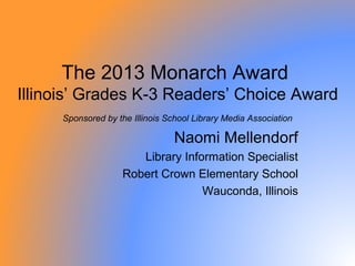 The 2013 Monarch Award
Illinois’ Grades K-3 Readers’ Choice Award
     Sponsored by the Illinois School Library Media Association

                                 Naomi Mellendorf
                       Library Information Specialist
                    Robert Crown Elementary School
                                   Wauconda, Illinois
 