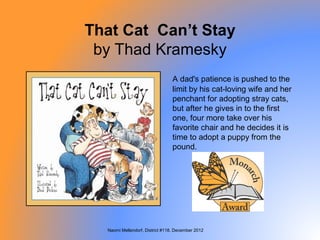 That Cat Can’t Stay
 by Thad Kramesky
                                 A dad's patience is pushed to the
                                 limit by his cat-loving wife and her
                                 penchant for adopting stray cats,
                                 but after he gives in to the first
                                 one, four more take over his
                                 favorite chair and he decides it is
                                 time to adopt a puppy from the
                                 pound.




  Naomi Mellendorf, District #118, December 2012
 