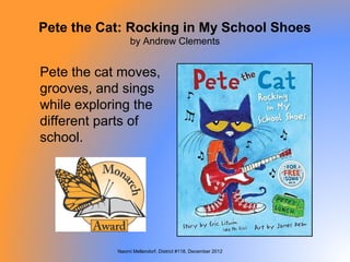 Pete the Cat: Rocking in My School Shoes
                 by Andrew Clements


Pete the cat moves,
grooves, and sings
while exploring the
different parts of
school.




            Naomi Mellendorf, District #118, December 2012
 