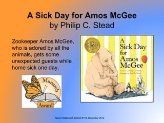 A Sick Day for Amos McGee
          by Philip C. Stead
Zookeeper Amos McGee,
who is adored by all the
animals, gets some
unexpected guests while
home sick one day.




                Naomi Mellendorf, District #118, December 2012
 