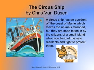 The Circus Ship
by Chris Van Dusen
                         A circus ship has an accident
                         off the coast of Maine which
                         leaves the animals stranded,
                         but they are soon taken in by
                         the citizens of a small island
                         who grow fond of the new
                         residents and fight to protect
                         them.




  Naomi Mellendorf, District #118, December 2012
 