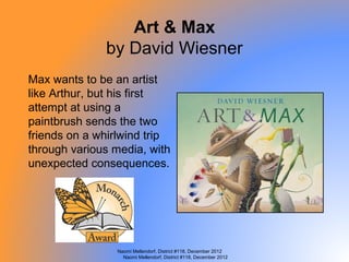 Art & Max
              by David Wiesner
Max wants to be an artist
like Arthur, but his first
attempt at using a
paintbrush sends the two
friends on a whirlwind trip
through various media, with
unexpected consequences.




                Naomi Mellendorf, District #118, December 2012
                  Naomi Mellendorf, District #118, December 2012
 
