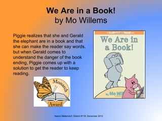 We Are in a Book!
                 by Mo Willems
Piggie realizes that she and Gerald
the elephant are in a book and that
she can make the reader say words,
but when Gerald comes to
understand the danger of the book
ending, Piggie comes up with a
solution to get the reader to keep
reading.




                   Naomi Mellendorf, District #118, December 2012
 
