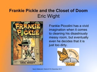 Frankie Pickle and the Closet of Doom
                  Eric Wight
                                     Frankie Piccolini has a vivid
                                     imagination when it comes
                                     to cleaning his disastrously
                                     messy room, but eventually
                                     even he decides that it is
                                     just too dirty.




           Naomi Mellendorf, District #118, December 2012
 