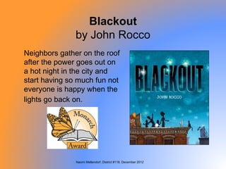 Blackout
               by John Rocco
Neighbors gather on the roof
after the power goes out on
a hot night in the city and
start having so much fun not
everyone is happy when the
lights go back on.




               Naomi Mellendorf, District #118, December 2012
 