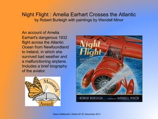 Night Flight : Amelia Earhart Crosses the Atlantic
      by Robert Burleigh with paintings by Wendell Minor


An account of Amelia
Earhart's dangerous 1932
flight across the Atlantic
Ocean from Newfoundland
to Ireland, in which she
survived bad weather and
a malfunctioning airplane.
Includes a brief biography
of the aviator.




                 Naomi Mellendorf, District #118, December 2012
 