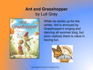 Ant and Grasshopper
     by Luli Gray
                      While he stocks up for the
                      winter, Ant is annoyed by
                      Grasshopper's singing and
                      dancing all summer long, but
                      soon realizes there is value in
                      having fun.




  Naomi Mellendorf, District #118, December 2012
 