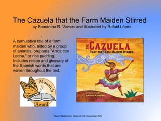 The Cazuela that the Farm Maiden Stirred
          by Samantha R. Vamos and illustrated by Rafael López


A cumulative tale of a farm
maiden who, aided by a group
of animals, prepares "Arroz con
Leche," or rice pudding.
Includes recipe and glossary of
the Spanish words that are
woven throughout the text.




                      Naomi Mellendorf, District #118, December 2012
 