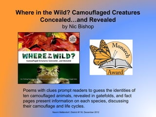 Where in the Wild? Camouflaged Creatures
        Concealed…and Revealed
                          by Nic Bishop




  Poems with clues prompt readers to guess the identities of
  ten camouflaged animals, revealed in gatefolds, and fact
  pages present information on each species, discussing
  their camouflage and life cycles.
                 Naomi Mellendorf, District #118, December 2012
 