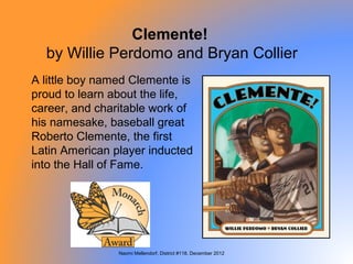 Clemente!
  by Willie Perdomo and Bryan Collier
A little boy named Clemente is
proud to learn about the life,
career, and charitable work of
his namesake, baseball great
Roberto Clemente, the first
Latin American player inducted
into the Hall of Fame.




                Naomi Mellendorf, District #118, December 2012
 