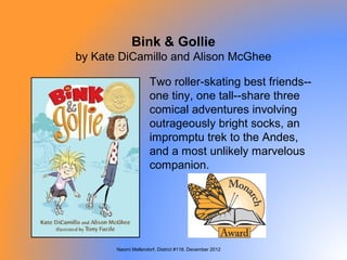 Bink & Gollie
by Kate DiCamillo and Alison McGhee

                     Two roller-skating best friends--
                     one tiny, one tall--share three
                     comical adventures involving
                     outrageously bright socks, an
                     impromptu trek to the Andes,
                     and a most unlikely marvelous
                     companion.




       Naomi Mellendorf, District #118, December 2012
 
