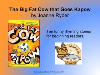 The Big Fat Cow that Goes Kapow
         by Joanne Ryder


                            Ten funny rhyming stories
                            for beginning readers.




         Naomi Mellendorf, District #118, December 2012
 