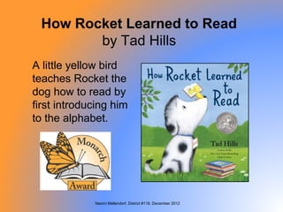 How Rocket Learned to Read
        by Tad Hills
A little yellow bird
teaches Rocket the
dog how to read by
first introducing him
to the alphabet.




             Naomi Mellendorf, District #118, December 2012
 