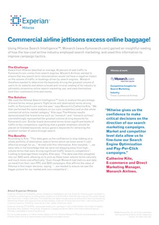 Commercial airline jettisons excess online baggage!
Using Hitwise Search Intelligence™, Monarch (www.flymonarch.com) gained an insightful reading
of how the low-cost airline industry employed search marketing, and used this information to
improve campaign tactics.


The Challenge
Aware from Hitwise data that on average, 40 percent of web traffic to                                            Hitwise at work:
flymonarch.com comes from search engines, Monarch Airlines wanted to
ensure that any search term rationalization would not have a negative impact
on the volume of traffic or bookings driven by search engines. Monarch
therefore needed to determine the keywords driving the greatest volume of
users to its website and obtain a broad and incisive reading of its industry to                                  Competitive Insights for
ultimately streamline online search marketing use, and save themselves                                           Search Marketing
(and their customers) time and money.                                                                            Industry
                                                                                                                 Travel: Commercial Airlines
The Solution
“We used the Hitwise Search Intelligence™ tools to analyze the percentage
 of brand terms versus generic flight terms and destination terms driving
 traffic to flymonarch.com over the year,” says Monarch’s Catherine Kite. “We
 then performed the same analysis on our core competitors and on the whole                                  “Hitwise gives us the
 commercial airline market category,” Kite says. The Hitwise results
 demonstrated that brand terms such as “monarch” and “monarch airlines”                                      confidence to make
 overwhelmingly represented the greatest volume-driving keywords for                                         critical decisions on the
 flymonarch.com. Similar brand dominated terms drove significant levels of
 traffic to key competitors, signifying that a greater emphasis should be
                                                                                                             direction of our search
 placed on branded keywords versus generic keywords for attracting the                                       marketing campaigns.
 greatest number of users through search.                                                                    Market and competitor
The Benefits                                                                                                 level data allow us to
According to Kite, “This data gave us the confidence to stop bidding on a
whole portfolio of destination search terms which we knew weren’t cost-
                                                                                                             fine-tune our Search
effective enough for us...” Armed with this information, Kite revealed, “…we                                 Engine Optimization
were safe in the knowledge that we were not stepping away from high-                                         and Pay-Per-Click
volume terms that were driving significant traffic levels to competitors”.
Looking to leverage these insights, Kite says, “The data was then ploughed                                   campaigns.”
into our SEO work, allowing us to pick up these lower volume terms naturally
and much more cost-effectively.” Even though Monarch had metrics and data
                                                                                                               Catherine Kite,
on-hand from their own PPC and SEO campaigns, Kite affirms the value of                                        E-commerce and Direct
Hitwise in this major decision, saying, “…we needed to ensure we saw the                                       Marketing Manager,
bigger picture for our market and core competitors”.
                                                                                                               Monarch Airlines.




About Experian Hitwise
Experian Hitwise is the leading online competitive intelligence service. Experian Hitwise gives marketers a
competitive advantage by providing daily insights on how 25 million Internet users around the world interact
with more than 1 million websites. This external view helps companies grow and protect their businesses by
identifying threats and opportunities as they develop. Experian Hitwise has more than 1,500 clients across
numerous sectors, including financial services, media, travel and retail.
Experian Hitwise (FTS:EXPN), www.experianplc.com, operates in the United States, the United Kingdom,
Australia, New Zealand, Hong Kong, Singapore, Canada and Brazil. More information about Experian
Hitwise is available at www.hitwise.co.uk
                                                                                                                    ©2009 Hitwise Pty. Ltd. All of the trademarks
For up-to-date analysis of online trends, please visit the Hitwise Research Blog at www.ilovedata.com and           and logo are the property of their respective
Hitwise Data Centre at www.hitwise.com/uk/resources/data-centre.                                                                     owners. All rights reserved.
 
