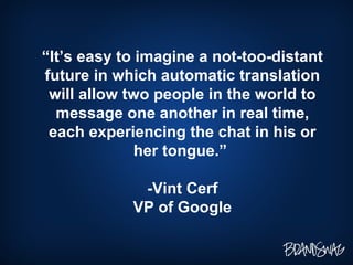 “ It’s easy to imagine a not-too-distant future in which automatic translation will allow two people in the world to message one another in real time, each experiencing the chat in his or her tongue.”  -Vint Cerf VP of Google 