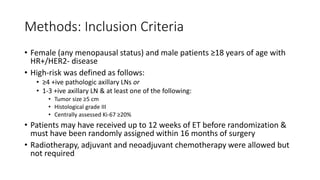 Methods: Inclusion Criteria
• Female (any menopausal status) and male patients ≥18 years of age with
HR+/HER2- disease
• High-risk was defined as follows:
• ≥4 +ive pathologic axillary LNs or
• 1-3 +ive axillary LN & at least one of the following:
• Tumor size ≥5 cm
• Histological grade III
• Centrally assessed Ki-67 ≥20%
• Patients may have received up to 12 weeks of ET before randomization &
must have been randomly assigned within 16 months of surgery
• Radiotherapy, adjuvant and neoadjuvant chemotherapy were allowed but
not required
 