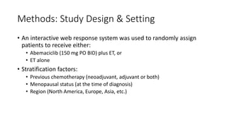 Methods: Study Design & Setting
• An interactive web response system was used to randomly assign
patients to receive either:
• Abemaciclib (150 mg PO BID) plus ET, or
• ET alone
• Stratification factors:
• Previous chemotherapy (neoadjuvant, adjuvant or both)
• Menopausal status (at the time of diagnosis)
• Region (North America, Europe, Asia, etc.)
 