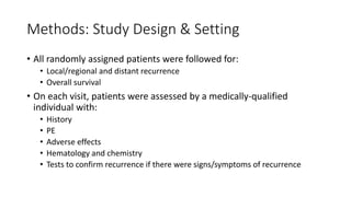 Methods: Study Design & Setting
• All randomly assigned patients were followed for:
• Local/regional and distant recurrence
• Overall survival
• On each visit, patients were assessed by a medically-qualified
individual with:
• History
• PE
• Adverse effects
• Hematology and chemistry
• Tests to confirm recurrence if there were signs/symptoms of recurrence
 