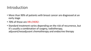 Introduction
• More than 90% of patients with breast cancer are diagnosed at an
early stage
• 70% of those are HR+/HER2-
• Standard treatment varies depending on the risk of recurrence, but
it’s usually a combination of surgery, radiotherapy,
adjuvant/neoadjuvant chemotherapy and endocrine therapy
 