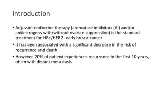 Introduction
• Adjuvant endocrine therapy (aromatase inhibitors (AI) and/or
antiestrogens with/without ovarian suppression) is the standard
treatment for HR+/HER2- early breast cancer
• It has been associated with a significant decrease in the risk of
recurrence and death
• However, 20% of patient experiences recurrence in the first 10 years,
often with distant metastasis
 
