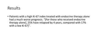 Results
• Patients with a high Ki-67 index treated with endocrine therapy alone
had a much worse prognosis. “[For those who received endocrine
therapy alone], 25% have relapsed by 4 years, compared with 17%
with a low Ki-67]”.
 