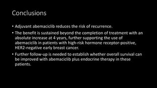 Conclusions
• Adjuvant abemaciclib reduces the risk of recurrence.
• The benefit is sustained beyond the completion of treatment with an
absolute increase at 4 years, further supporting the use of
abemaciclib in patients with high-risk hormone receptor-positive,
HER2-negative early breast cancer.
• Further follow-up is needed to establish whether overall survival can
be improved with abemaciclib plus endocrine therapy in these
patients.
 