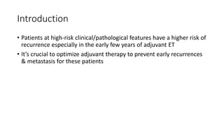 Introduction
• Patients at high-risk clinical/pathological features have a higher risk of
recurrence especially in the early few years of adjuvant ET
• It’s crucial to optimize adjuvant therapy to prevent early recurrences
& metastasis for these patients
 