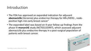 Introduction
• The FDA has approved an expanded indication for adjuvant
abemaciclib (Verzenio) plus endocrine therapy for HR+/HER2-, node-
positive high-risk early breast cancer†
• The expanded label was based on 4-year follow-up findings from the
phase III monarchE study (NCT03155997), which assessed adjuvant
abemaciclib plus endocrine therapy in a post-surgical population of
patients with breast cancer.
† According to a press release from Eli Lilly.
 