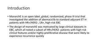 Introduction
• MonarchE is an open label, global, randomized, phase III trial that
investigated the addition of abemaciclib to standard adjuvant ET in
patients with HR+/HER2-, LN+, high-risk EBC
• The design of monarchE was motivated by large clinical datasets in
EBC, which all noted a subset of HR+/HER2- patients with high-risk
clinical features and/or highly-proliferative disease that were likely to
experience recurrence quickly
 