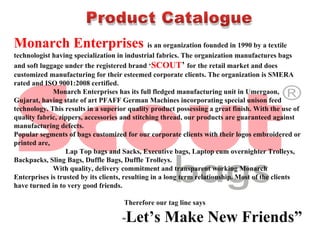 Monarch Enterprises is an organization founded in 1990 by a textile 
technologist having specialization in industrial fabrics. The organization manufactures bags 
and soft luggage under the registered brand ‘SCOUT’ for the retail market and does 
customized manufacturing for their esteemed corporate clients. The organization is SMERA 
rated and ISO 9001:2008 certified.
                      Monarch Enterprises has its full fledged manufacturing unit in Umergaon, 
Gujarat, having state of art PFAFF German Machines incorporating special unison feed 
technology. This results in a superior quality product possessing a great finish. With the use of 
quality fabric, zippers, accessories and stitching thread, our products are guaranteed against 
manufacturing defects.
Popular segments of bags customized for our corporate clients with their logos embroidered or 
printed are,
                             Lap Top bags and Sacks, Executive bags, Laptop cum overnighter Trolleys,
Backpacks, Sling Bags, Duffle Bags, Duffle Trolleys.
                      With quality, delivery commitment and transparent working Monarch 
Enterprises is trusted by its clients, resulting in a long term relationship. Most of the clients 
have turned in to very good friends.
 
                                                              Therefore our tag line says 
                                                             “Let’s Make New Friends”
Product Catalogue
 