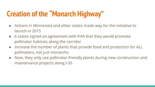 Creation of the “Monarch Highway”
● Actions in Minnesota and other states made way for the initiative to
launch in 2015
● 6 states signed an agreement with FHA that they would promote
pollinator habitats along the corridor
● Increase the number of plants that provide food and protection for ALL
pollinators, not just monarchs
● Now, they only use pollinator-friendly plants during new construction and
maintenance projects along I-35
 