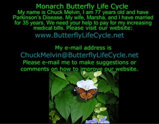 Monarch Butterfly Life Cycle
  My name is Chuck Melvin, I am 77 years old and have
Parkinson’s Disease. My wife, Marsha, and I have married
for 35 years. We need your help to pay for my increasing
        medical bills. Please visit our website:
        www.ButterflyLifeCycle.net
                My e-mail address is
   ChuckMelvin@ButterflyLifeCycle.net
    Please e-mail me to make suggestions or
   comments on how to improve our website.
 