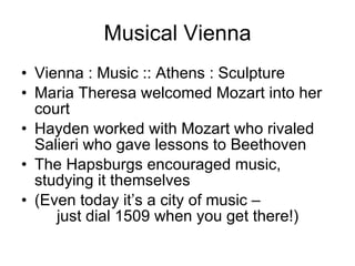 Musical Vienna Vienna : Music :: Athens : Sculpture Maria Theresa welcomed Mozart into her court Hayden worked with Mozart who rivaled Salieri who gave lessons to Beethoven The Hapsburgs encouraged music, studying it themselves (Even today it’s a city of music –  just dial 1509 when you get there!) 