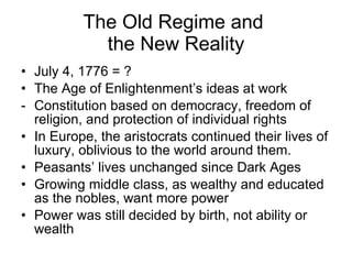 The Old Regime and  the New Reality July 4, 1776 = ? The Age of Enlightenment’s ideas at work Constitution based on democracy, freedom of religion, and protection of individual rights In Europe, the aristocrats continued their lives of luxury, oblivious to the world around them. Peasants’ lives unchanged since Dark Ages Growing middle class, as wealthy and educated as the nobles, want more power Power was still decided by birth, not ability or wealth 