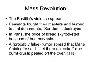 Mass Revolution The Bastille’s violence spread Peasants fought their masters and burned feudal documents.  Serfdom’s destroyed! In Paris, the price of bread skyrocketed because of bad harvests. A (probably false) rumor spread that Marie Antoinette said, “Let them eat cake!” (the burnt crusts peeled off the oven rails) 